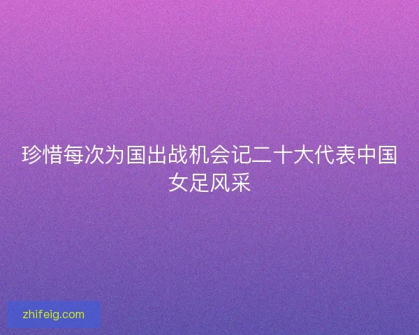 珍惜每次为国出战机会记二十大代表中国女足风采