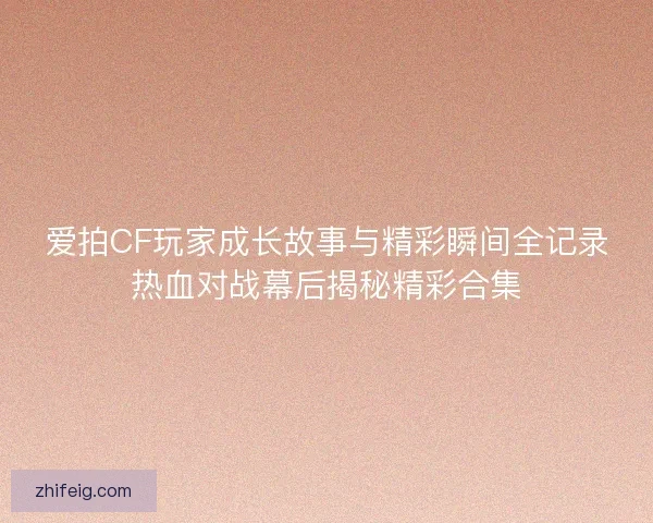 爱拍CF玩家成长故事与精彩瞬间全记录热血对战幕后揭秘精彩合集 爱拍CF玩家成长故事与精彩瞬间全记录热血对战幕后揭秘精彩合集