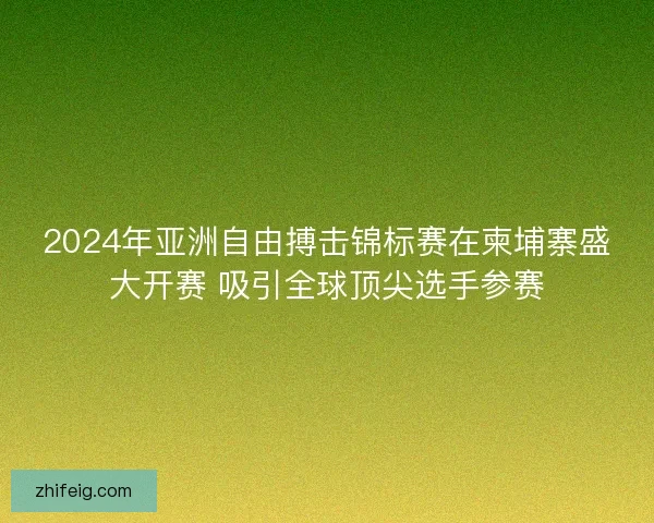 2024年亚洲自由搏击锦标赛在柬埔寨盛大开赛 吸引全球顶尖选手参赛