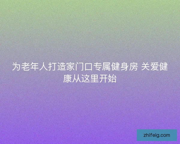 为老年人打造家门口专属健身房 关爱健康从这里开始 为老年人打造家门口专属健身房 关爱健康从这里开始