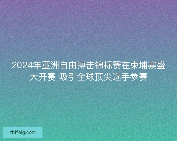 2024年亚洲自由搏击锦标赛在柬埔寨盛大开赛 吸引全球顶尖选手参赛
