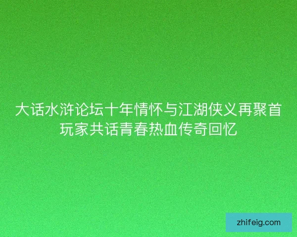 大话水浒论坛十年情怀与江湖侠义再聚首玩家共话青春热血传奇回忆