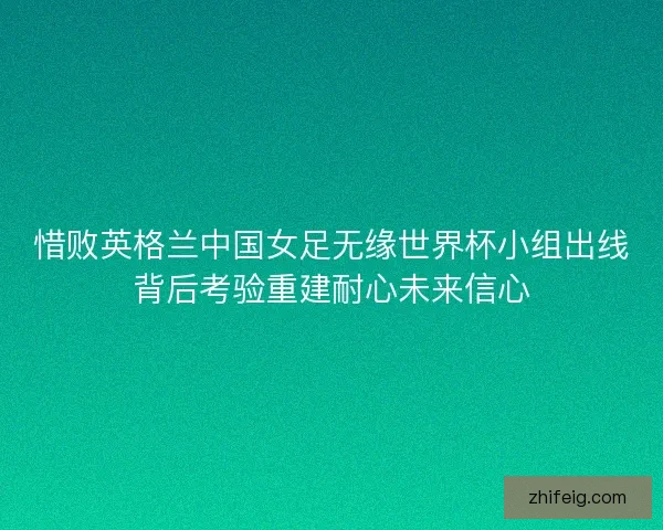 惜败英格兰中国女足无缘世界杯小组出线背后考验重建耐心未来信心
