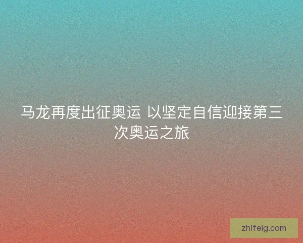 马龙再度出征奥运 以坚定自信迎接第三次奥运之旅 马龙再度出征奥运 以坚定自信迎接第三次奥运之旅
