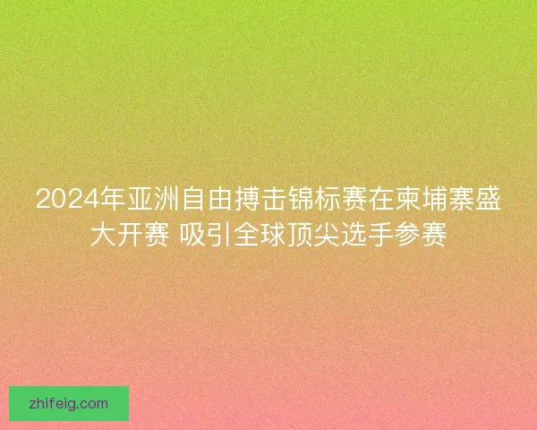 2024年亚洲自由搏击锦标赛在柬埔寨盛大开赛 吸引全球顶尖选手参赛