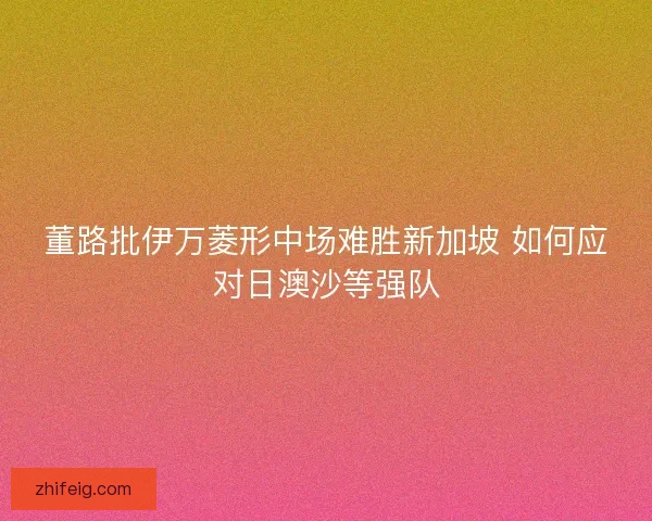 董路批伊万菱形中场难胜新加坡 如何应对日澳沙等强队