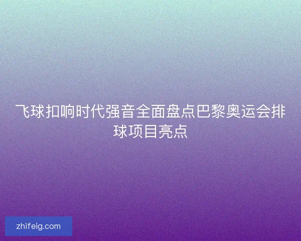 飞球扣响时代强音全面盘点巴黎奥运会排球项目亮点 飞球扣响时代强音全面盘点巴黎奥运会排球项目亮点
