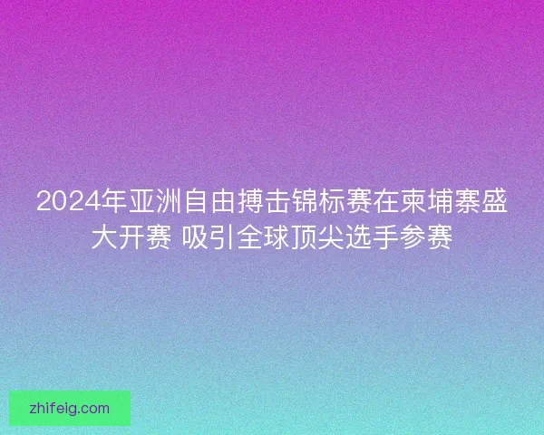 2024年亚洲自由搏击锦标赛在柬埔寨盛大开赛 吸引全球顶尖选手参赛 2024年亚洲自由搏击锦标赛在柬埔寨盛大开赛 吸引全球顶尖选手参赛