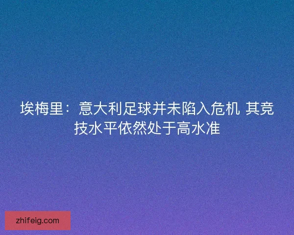 埃梅里：意大利足球并未陷入危机 其竞技水平依然处于高水准