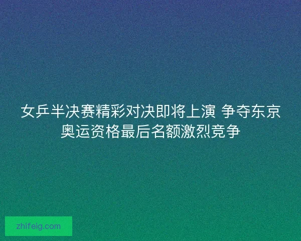 女乒半决赛精彩对决即将上演 争夺东京奥运资格最后名额激烈竞争
