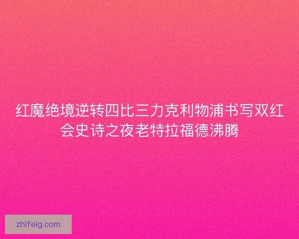 红魔绝境逆转四比三力克利物浦书写双红会史诗之夜老特拉福德沸腾 红魔绝境逆转四比三力克利物浦书写双红会史诗之夜老特拉福德沸腾